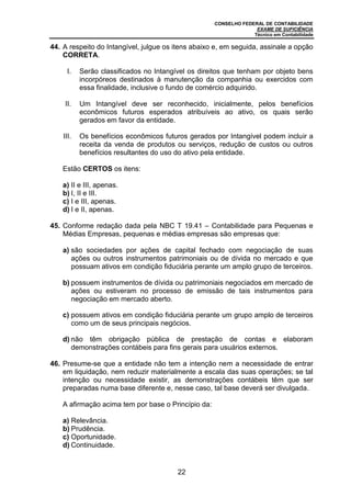 CONSELHO FEDERAL DE CONTABILIDADE
EXAME DE SUFICIÊNCIA
Técnico em Contabilidade
22
44. A respeito do Intangível, julgue os itens abaixo e, em seguida, assinale a opção
CORRETA.
I. Serão classificados no Intangível os direitos que tenham por objeto bens
incorpóreos destinados à manutenção da companhia ou exercidos com
essa finalidade, inclusive o fundo de comércio adquirido.
II. Um Intangível deve ser reconhecido, inicialmente, pelos benefícios
econômicos futuros esperados atribuíveis ao ativo, os quais serão
gerados em favor da entidade.
III. Os benefícios econômicos futuros gerados por Intangível podem incluir a
receita da venda de produtos ou serviços, redução de custos ou outros
benefícios resultantes do uso do ativo pela entidade.
Estão CERTOS os itens:
a) II e III, apenas.
b) I, II e III.
c) I e III, apenas.
d) I e II, apenas.
45. Conforme redação dada pela NBC T 19.41 – Contabilidade para Pequenas e
Médias Empresas, pequenas e médias empresas são empresas que:
a) são sociedades por ações de capital fechado com negociação de suas
ações ou outros instrumentos patrimoniais ou de dívida no mercado e que
possuam ativos em condição fiduciária perante um amplo grupo de terceiros.
b) possuem instrumentos de dívida ou patrimoniais negociados em mercado de
ações ou estiveram no processo de emissão de tais instrumentos para
negociação em mercado aberto.
c) possuem ativos em condição fiduciária perante um grupo amplo de terceiros
como um de seus principais negócios.
d) não têm obrigação pública de prestação de contas e elaboram
demonstrações contábeis para fins gerais para usuários externos.
46. Presume-se que a entidade não tem a intenção nem a necessidade de entrar
em liquidação, nem reduzir materialmente a escala das suas operações; se tal
intenção ou necessidade existir, as demonstrações contábeis têm que ser
preparadas numa base diferente e, nesse caso, tal base deverá ser divulgada.
A afirmação acima tem por base o Princípio da:
a) Relevância.
b) Prudência.
c) Oportunidade.
d) Continuidade.
 