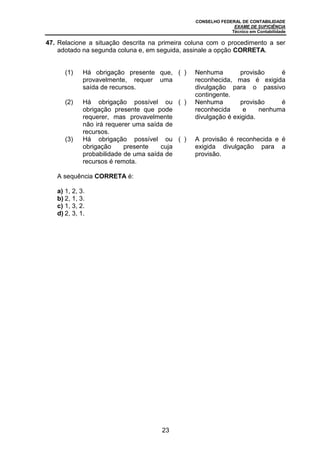 CONSELHO FEDERAL DE CONTABILIDADE
EXAME DE SUFICIÊNCIA
Técnico em Contabilidade
23
47. Relacione a situação descrita na primeira coluna com o procedimento a ser
adotado na segunda coluna e, em seguida, assinale a opção CORRETA.
(1) Há obrigação presente que,
provavelmente, requer uma
saída de recursos.
( ) Nenhuma provisão é
reconhecida, mas é exigida
divulgação para o passivo
contingente.
(2) Há obrigação possível ou
obrigação presente que pode
requerer, mas provavelmente
não irá requerer uma saída de
recursos.
( ) Nenhuma provisão é
reconhecida e nenhuma
divulgação é exigida.
(3) Há obrigação possível ou
obrigação presente cuja
probabilidade de uma saída de
recursos é remota.
( ) A provisão é reconhecida e é
exigida divulgação para a
provisão.
A sequência CORRETA é:
a) 1, 2, 3.
b) 2, 1, 3.
c) 1, 3, 2.
d) 2, 3, 1.
 