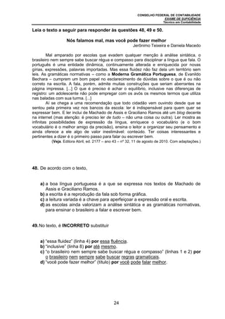 CONSELHO FEDERAL DE CONTABILIDADE
EXAME DE SUFICIÊNCIA
Técnico em Contabilidade
24
Leia o texto a seguir para responder às questões 48, 49 e 50.
Nós falamos mal, mas você pode fazer melhor
Jerônimo Teixeira e Daniela Macedo
Mal amparado por escolas que evadem qualquer menção à análise sintática, o
brasileiro nem sempre sabe buscar régua e compasso para disciplinar a língua que fala. O
português é uma entidade dinâmica, continuamente alterada e enriquecida por novas
gírias, expressões, palavras importadas. Mas essa fluidez não faz dela um território sem
leis. As gramáticas normativas – como a Moderna Gramática Portuguesa, de Evanildo
Bechara – cumprem um bom papel no esclarecimento de dúvidas sobre o que é ou não
correto na escrita. A fala, porém, admite muitas construções que seriam aberrantes na
página impressa. [...] O que é preciso é achar o equilíbrio, inclusive nas diferenças de
registro: um adolescente não pode empregar com os avós os mesmos termos que utiliza
nas baladas com sua turma. [...]
Aí se chega a uma recomendação que todo cidadão vem ouvindo desde que se
sentou pela primeira vez nos bancos da escola: ler é indispensável para quem quer se
expressar bem. E ler inclui de Machado de Assis e Graciliano Ramos até um blog decente
na internet (mas atenção: é preciso ler de tudo – não uma coisa ou outra). Ler mostra as
infinitas possibilidades de expressão da língua, enriquece o vocabulário (e o bom
vocabulário é o melhor amigo da precisão), ensina o leitor a organizar seu pensamento e
ainda oferece a ele algo de valor inestimável: conteúdo. Ter coisas interessantes e
pertinentes a dizer é o primeiro passo para falar ou escrever bem.
(Veja. Editora Abril, ed. 2177 – ano 43 – nº 32, 11 de agosto de 2010. Com adaptações.)
48. De acordo com o texto,
a) a boa língua portuguesa é a que se expressa nos textos de Machado de
Assis e Graciliano Ramos.
b) a escrita é a reprodução da fala sob forma gráfica.
c) a leitura variada é a chave para aperfeiçoar a expressão oral e escrita.
d) as escolas ainda valorizam a análise sintática e as gramáticas normativas,
para ensinar o brasileiro a falar e escrever bem.
49.No texto, é INCORRETO substituir
a) “essa fluidez” (linha 4) por essa fluência.
b) “inclusive” (linha 8) por até mesmo.
c) “o brasileiro nem sempre sabe buscar régua e compasso” (linhas 1 e 2) por
o brasileiro nem sempre sabe buscar regras gramaticais.
d) “você pode fazer melhor” (título) por você pode falar melhor.
 