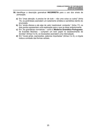 CONSELHO FEDERAL DE CONTABILIDADE
EXAME DE SUFICIÊNCIA
Técnico em Contabilidade
25
50. Identifique a descrição gramatical INCORRETA para o uso dos sinais de
pontuação.
a) Em “(mas atenção: é preciso ler de tudo – não uma coisa ou outra)” (linha
14), os parênteses assinalam um isolamento sintático e semântico dentro do
enunciado.
b) Em “ainda oferece a ele algo de valor inestimável: conteúdo.” (linha 17), os
dois pontos apresentam uma explicação para o que se disse anteriormente.
c) Em “As gramáticas normativas – como a Moderna Gramática Portuguesa,
de Evanildo Bechara – cumprem um bom papel no esclarecimento de
dúvidas” (linhas 5 e 6), os travessões assinalam uma intercalação.
d) Em “novas gírias, expressões, palavras importadas” (linhas 3 e 4), a vírgula
indica a omissão das formas verbais.
 