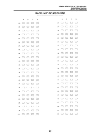 CONSELHO FEDERAL DE CONTABILIDADE
EXAME DE SUFICIÊNCIA
Técnico em Contabilidade
27
A B C D
.01.
.02. A B C D
.03. A B C D
.04. A B C D
.05. A B C D
.06. A B C D
.07. A B C D
.08. A B C D
.09. A B C D
.10. A B C D
.11. A B C D
.12. A B C D
.13. A B C D
.14. A B C D
.15. A B C D
.16. A B C D
.17. A B C D
.18. A B C D
.19. A B C D
.20. A B C D
.21. A B C D
.22. A B C D
.23. A B C D
.24. A B C D
25. A B C D
A B C D
.26.
.27. A B C D
.28. A B C D
.29. A B C D
.30. A B C D
.31. A B C D
.32. A B C D
.33. A B C D
.34. A B C D
.35. A B C D
.36. A B C D
.37. A B C D
.38. A B C D
.39. A B C D
.40. A B C D
.41. A B C D
.42. A B C D
.43. A B C D
.44. A B C D
.45. A B C D
.46. A B C D
.47. A B C D
.48. A B C D
.49. A B C D
.50. A B C
RASCUNHO DO GABARITO
ESTA PÁGINA PODERÁ SER DESTACADA
 