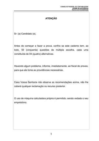 CONSELHO FEDERAL DE CONTABILIDADE
EXAME DE SUFICIÊNCIA
Técnico em Contabilidade
5
ATENÇÃO
Sr. (a) Candidato (a),
Antes de começar a fazer a prova, confira se este caderno tem, ao
todo, 50 (cinquenta) questões de múltipla escolha, cada uma
constituída de 04 (quatro) alternativas.
Havendo algum problema, informe, imediatamente, ao fiscal de provas,
para que ele tome as providências necessárias.
Caso Vossa Senhoria não observe as recomendações acima, não lhe
caberá qualquer reclamação ou recurso posterior.
O uso de máquina calculadora própria é permitido, sendo vedado o seu
empréstimo.
 