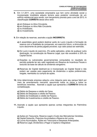 CONSELHO FEDERAL DE CONTABILIDADE
EXAME DE SUFICIÊNCIA
Técnico em Contabilidade
9
8. Em 3.1.2011, uma sociedade empresária que tem como atividade social a
incorporação imobiliária adquire terreno para posterior construção de um
edifício residencial para venda, com lançamento previsto para o ano de 2013. A
classificação CORRETA desse ativo será:
a) em Estoque no Ativo Circulante.
b) em Estoque no Ativo Não Circulante.
c) no Imobilizado.
d) no Investimento.
9. Em relação às reservas, assinale a opção INCORRETA.
a) A assembleia geral poderá destinar parte do Lucro Líquido à formação de
reserva com a finalidade de compensar, em exercício futuro, a diminuição do
lucro decorrente de perda julgada provável, cujo valor possa ser estimado.
b) Do Lucro Líquido do exercício, 5% serão aplicados, antes de qualquer outra
destinação, na constituição da Reserva Legal, que não excederá a 20% do
Capital Social.
c) Doações ou subvenções governamentais computados no resultado do
período poderão ter seu valor registrado em Reserva de Incentivos Fiscais e
excluído da base de cálculo do dividendo obrigatório.
d) Reservas de Capital destinam-se à incorporação ao Capital Social e não
podem ser usadas para pagamento de dividendos a ações preferenciais,
resgate, reembolso ou compra de ações.
10. Uma determinada empresa adquiriu uma máquina para seu parque fabril por
meio de arrendamento mercantil, assumindo todos os riscos e todos os
benefícios inerentes. Assinale a opção que apresenta a CORRETA forma de
contabilização.
a) Débito de Despesa e crédito de Caixa.
b) Débito de Despesas e crédito de Passivo.
c) Débito de Imobilizado e crédito de Passivo.
d) Débito de Investimentos e crédito de Passivo.
11. Assinale a opção que apresenta apenas contas integrantes do Patrimônio
Líquido.
a) Ações em Tesouraria, Reserva Legal e Custo das Mercadorias Vendidas.
b) Capital Subscrito, Prejuízos Acumulados e Reserva de Lucros.
c) Lucros Acumulados, Ações em Tesouraria e Despesas Antecipadas.
d) Reserva Legal, Dividendos a Pagar e Capital a Integralizar.
 