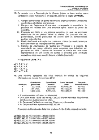 CONSELHO FEDERAL DE CONTABILIDADE
                                                                EXAME DE SUFICIÊNCIA
                                                          Bacharel em Ciências Contábeis

17. De acordo com a Terminologia de Custos, julgue os itens abaixo, como
    Verdadeiros (V) ou Falsos (F) e, em seguida, assinale a opção CORRETA.

     I. Gargalo compreende um ponto da estrutura organizacional ou um recurso
        que limita as atividades operacionais.
    II. Margem de Segurança Operacional corresponde à quantidade de
        produtos ou receitas que uma empresa opera abaixo do ponto de
        equilíbrio.
   III. Produção em Série é um sistema produtivo no qual as empresas
        necessitam de um pedido formal do cliente. Os produtos não são
        padronizados, sendo produzidos de acordo com as características
        pedidas pelos clientes.
   IV. Rateio de Custo é a alocação dos custos aos objetos de custeio tendo por
        base um critério de rateio previamente definido.
    V. Sistema de Acumulação de Custos por Processo é o sistema de
        acumulação de custos utilizados pelas empresas que trabalham em
        produção em série. Consiste em acumular os custos em uma conta
        representativa de um centro de custos e dividi-los pela produção
        equivalente para obter o custo de uma unidade de produto.

    A sequência CORRETA é:

a) V, F, F, V, V.
b) V, F, F, V, F.
c) F, F, F, V, V.
d) F, V, V, V, F.

18. Uma indústria apresenta aos seus analistas de custos as seguintes
    informações do mês de fevereiro de 2012:

                    Quantidade     Quantidade     Custo Variável        Preço de
     Produtos        produzida       vendida          Total           Venda Unitário
        A           1.200 unids.   1.100 unids     R$20.160,00           R$40,00
        B            750 unids.     500 unids.     R$33.000,00           R$70,00
        C           5.200 unids.   5.200 unids.    R$33.280,00           R$13,00

       A empresa adota o Custeio por Absorção.
       Os Custos Fixos Totais são de R$21.610,00 e foram rateados aos produtos
       com base nos custos variáveis totais.
       As Despesas Variáveis representam 5% do preço de vendas.
       As Despesas Fixas representam R$6.300,00.

    A Margem de Contribuição Total dos produtos A, B e C são, respectivamente:


a) R$23.320,00; R$11.250,00; e R$30.940,00.
b) R$25.440,00; R$16.875,00; e R$30.940,00.
c) R$25.520,00; R$13.000,00; e R$34.320,00.
d) R$27.840,00; R$19.500,00; e R$34.320,00.




                                       15
 