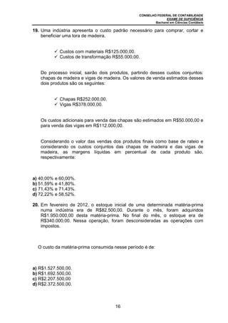 CONSELHO FEDERAL DE CONTABILIDADE
                                                               EXAME DE SUFICIÊNCIA
                                                         Bacharel em Ciências Contábeis

19. Uma indústria apresenta o custo padrão necessário para comprar, cortar e
    beneficiar uma tora de madeira.


            Custos com materiais R$125.000,00.
            Custos de transformação R$55.000,00.


   Do processo inicial, sairão dois produtos, partindo desses custos conjuntos:
   chapas de madeira e vigas de madeira. Os valores de venda estimados desses
   dois produtos são os seguintes:


            Chapas R$252.000,00.
            Vigas R$378.000,00.


   Os custos adicionais para venda das chapas são estimados em R$50.000,00 e
   para venda das vigas em R$112.000,00.


   Considerando o valor das vendas dos produtos finais como base de rateio e
   considerando os custos conjuntos das chapas de madeira e das vigas de
   madeira, as margens líquidas em percentual de cada produto são,
   respectivamente:



a) 40,00% e 60,00%.
b) 51,59% e 41,80%.
c) 71,43% e 71,43%.
d) 72,22% e 58,52%.

20. Em fevereiro de 2012, o estoque inicial de uma determinada matéria-prima
    numa indústria era de R$82.500,00. Durante o mês, foram adquiridos
    R$1.950.000,00 desta matéria-prima. No final do mês, o estoque era de
    R$340.000,00. Nessa operação, foram desconsideradas as operações com
    impostos.



  O custo da matéria-prima consumida nesse período é de:



a) R$1.527.500,00.
b) R$1.692.500,00.
c) R$2.207.500,00
d) R$2.372.500,00.



                                     16
 