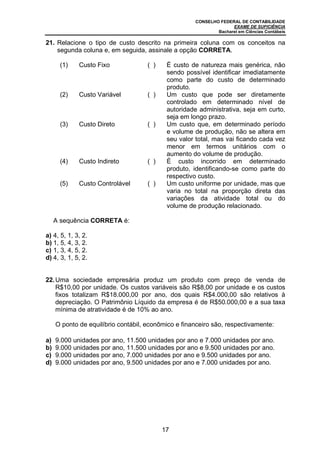CONSELHO FEDERAL DE CONTABILIDADE
                                                                   EXAME DE SUFICIÊNCIA
                                                             Bacharel em Ciências Contábeis

21. Relacione o tipo de custo descrito na primeira coluna com os conceitos na
    segunda coluna e, em seguida, assinale a opção CORRETA.

      (1)    Custo Fixo              ( )    É custo de natureza mais genérica, não
                                            sendo possível identificar imediatamente
                                            como parte do custo de determinado
                                            produto.
      (2)    Custo Variável          ( )    Um custo que pode ser diretamente
                                            controlado em determinado nível de
                                            autoridade administrativa, seja em curto,
                                            seja em longo prazo.
      (3)    Custo Direto            ( )    Um custo que, em determinado período
                                            e volume de produção, não se altera em
                                            seu valor total, mas vai ficando cada vez
                                            menor em termos unitários com o
                                            aumento do volume de produção.
      (4)    Custo Indireto          ( )    É custo incorrido em determinado
                                            produto, identificando-se como parte do
                                            respectivo custo.
      (5)    Custo Controlável       ( )    Um custo uniforme por unidade, mas que
                                            varia no total na proporção direta das
                                            variações da atividade total ou do
                                            volume de produção relacionado.

     A sequência CORRETA é:

a) 4, 5, 1, 3, 2.
b) 1, 5, 4, 3, 2.
c) 1, 3, 4, 5, 2.
d) 4, 3, 1, 5, 2.


22. Uma sociedade empresária produz um produto com preço de venda de
    R$10,00 por unidade. Os custos variáveis são R$8,00 por unidade e os custos
    fixos totalizam R$18.000,00 por ano, dos quais R$4.000,00 são relativos à
    depreciação. O Patrimônio Líquido da empresa é de R$50.000,00 e a sua taxa
    mínima de atratividade é de 10% ao ano.

     O ponto de equilíbrio contábil, econômico e financeiro são, respectivamente:

a)   9.000 unidades por ano, 11.500 unidades por ano e 7.000 unidades por ano.
b)   9.000 unidades por ano, 11.500 unidades por ano e 9.500 unidades por ano.
c)   9.000 unidades por ano, 7.000 unidades por ano e 9.500 unidades por ano.
d)   9.000 unidades por ano, 9.500 unidades por ano e 7.000 unidades por ano.




                                           17
 
