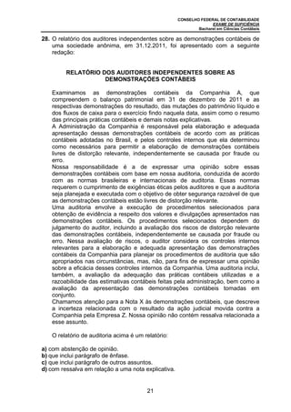 CONSELHO FEDERAL DE CONTABILIDADE
                                                                   EXAME DE SUFICIÊNCIA
                                                             Bacharel em Ciências Contábeis

28. O relatório dos auditores independentes sobre as demonstrações contábeis de
    uma sociedade anônima, em 31.12.2011, foi apresentado com a seguinte
    redação:


         RELATÓRIO DOS AUDITORES INDEPENDENTES SOBRE AS
                    DEMONSTRAÇÕES CONTÁBEIS

   Examinamos as demonstrações contábeis da Companhia A, que
   compreendem o balanço patrimonial em 31 de dezembro de 2011 e as
   respectivas demonstrações do resultado, das mutações do patrimônio líquido e
   dos fluxos de caixa para o exercício findo naquela data, assim como o resumo
   das principais práticas contábeis e demais notas explicativas.
   A Administração da Companhia é responsável pela elaboração e adequada
   apresentação dessas demonstrações contábeis de acordo com as práticas
   contábeis adotadas no Brasil, e pelos controles internos que ela determinou
   como necessários para permitir a elaboração de demonstrações contábeis
   livres de distorção relevante, independentemente se causada por fraude ou
   erro.
   Nossa responsabilidade é a de expressar uma opinião sobre essas
   demonstrações contábeis com base em nossa auditoria, conduzida de acordo
   com as normas brasileiras e internacionais de auditoria. Essas normas
   requerem o cumprimento de exigências éticas pelos auditores e que a auditoria
   seja planejada e executada com o objetivo de obter segurança razoável de que
   as demonstrações contábeis estão livres de distorção relevante.
   Uma auditoria envolve a execução de procedimentos selecionados para
   obtenção de evidência a respeito dos valores e divulgações apresentados nas
   demonstrações contábeis. Os procedimentos selecionados dependem do
   julgamento do auditor, incluindo a avaliação dos riscos de distorção relevante
   das demonstrações contábeis, independentemente se causada por fraude ou
   erro. Nessa avaliação de riscos, o auditor considera os controles internos
   relevantes para a elaboração e adequada apresentação das demonstrações
   contábeis da Companhia para planejar os procedimentos de auditoria que são
   apropriados nas circunstâncias, mas, não, para fins de expressar uma opinião
   sobre a eficácia desses controles internos da Companhia. Uma auditoria inclui,
   também, a avaliação da adequação das práticas contábeis utilizadas e a
   razoabilidade das estimativas contábeis feitas pela administração, bem como a
   avaliação da apresentação das demonstrações contábeis tomadas em
   conjunto.
   Chamamos atenção para a Nota X às demonstrações contábeis, que descreve
   a incerteza relacionada com o resultado da ação judicial movida contra a
   Companhia pela Empresa Z. Nossa opinião não contém ressalva relacionada a
   esse assunto.

   O relatório de auditoria acima é um relatório:

a) com abstenção de opinião.
b) que inclui parágrafo de ênfase.
c) que inclui parágrafo de outros assuntos.
d) com ressalva em relação a uma nota explicativa.


                                        21
 