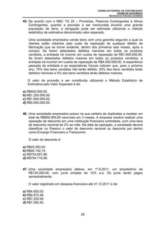 CONSELHO FEDERAL DE CONTABILIDADE
                                                                EXAME DE SUFICIÊNCIA
                                                          Bacharel em Ciências Contábeis

45. De acordo com a NBC TG 25 – Provisões, Passivos Contingentes e Ativos
    Contingentes, quando a provisão a ser mensurada envolve uma grande
    população de itens, a obrigação pode ser estimada utilizando o método
    estatístico de estimativa denominado valor esperado.

   Uma sociedade empresária vende bens com uma garantia segundo a qual os
   clientes estão cobertos pelo custo da reparação de qualquer defeito de
   fabricação que se tornar evidente, dentro dos primeiros seis meses, após a
   compra. Se forem detectados defeitos menores em todos os produtos
   vendidos, a entidade irá incorrer em custos de reparação de R$1.000.000,00.
   Se forem detectados defeitos maiores em todos os produtos vendidos, a
   entidade irá incorrer em custos de reparação de R$4.000.000,00. A experiência
   passada da entidade e as expectativas futuras indicam que, para o próximo
   ano, 75% dos bens vendidos não terão defeito, 20% dos bens vendidos terão
   defeitos menores e 5% dos bens vendidos terão defeitos maiores.

   O valor da provisão a ser constituída utilizando o Método Estatístico de
   Estimativa pelo Valor Esperado é de:

a) R$400.000,00.
b) R$1.250.000,00.
c) R$1.600.000,00.
d) R$5.000.000,00.


46. Uma sociedade empresária possui na sua carteira de duplicatas a receber um
    total de R$800.000,00 vencíveis em 3 meses. A empresa resolve realizar uma
    operação de desconto em uma instituição financeira contratada, com uma taxa
    de desconto racional de 2% ao mês. Na data da operação, a sociedade deverá
    classificar no Passivo o valor do desconto racional ou desconto por dentro
    como Encargo Financeiro a Transcorrer.

   O valor do desconto é:

a) R$45.283,02.
b) R$46.142,14.
c) R$753.857,86.
d) R$754.716,98.


47. Uma sociedade empresária obteve, em 1º.9.2011, um empréstimo de
    R$120.000,00, com juros simples de 12% a.a. Os juros serão pagos
    semestralmente.

   O valor registrado em despesa financeira até 31.12.2011 é de:

a) R$4.800,00.
b) R$4.872,48.
c) R$7.200,00.
d) R$7.382,42.


                                      28
 