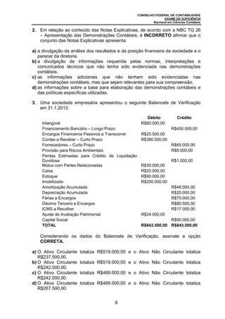 CONSELHO FEDERAL DE CONTABILIDADE
                                                                 EXAME DE SUFICIÊNCIA
                                                           Bacharel em Ciências Contábeis

2. Em relação ao conteúdo das Notas Explicativas, de acordo com a NBC TG 26
   – Apresentação das Demonstrações Contábeis, é INCORRETO afirmar que o
   conjunto das Notas Explicativas apresenta:

a) a divulgação da análise dos resultados e da posição financeira da sociedade e o
   parecer da diretoria.
b) a divulgação de informações requerida pelas normas, interpretações e
   comunicados técnicos que não tenha sido evidenciada nas demonstrações
   contábeis.
c) as informações adicionais que não tenham sido evidenciadas nas
   demonstrações contábeis, mas que sejam relevantes para sua compreensão.
d) as informações sobre a base para elaboração das demonstrações contábeis e
   das políticas específicas utilizadas.

3. Uma sociedade empresária apresentou o seguinte Balancete de Verificação
   em 31.1.2012:

                                                        Débito            Crédito
    Intangível                                       R$80.000,00
    Financiamento Bancário – Longo Prazo                               R$450.000,00
    Encargos Financeiros Passivos a Transcorrer      R$25.500,00
    Contas a Receber – Curto Prazo                   R$380.000,00
    Fornecedores – Curto Prazo                                         R$65.000,00
    Provisão para Riscos Ambientais                                    R$8.000,00
    Perdas Estimadas para Crédito de Liquidação
    Duvidosa                                                           R$1.000,00
    Mútuo com Partes Relacionadas                    R$30.000,00
    Caixa                                            R$20.000,00
    Estoque                                          R$90.000,00
    Imobilizado                                      R$200.000,00
    Amortização Acumulada                                              R$48.000,00
    Depreciação Acumulada                                              R$20.000,00
    Férias e Encargos                                                  R$70.000,00
    Décimo Terceiro e Encargos                                         R$80.500,00
    ICMS a Recolher                                                    R$17.000,00
    Ajuste de Avaliação Patrimonial                  R$24.000,00
    Capital Social                                                R$90.000,00
    TOTAL                                            R$843.500,00 R$843.500,00

   Considerando os dados do Balancete de Verificação, assinale a opção
   CORRETA.

a) O Ativo Circulante   totaliza R$519.000,00 e o Ativo Não Circulante totaliza
   R$237.500,00.
b) O Ativo Circulante   totaliza R$519.000,00 e o Ativo Não Circulante totaliza
   R$242.000,00.
c) O Ativo Circulante   totaliza R$489.000,00 e o Ativo Não Circulante totaliza
   R$242.000,00.
d) O Ativo Circulante   totaliza R$489.000,00 e o Ativo Não Circulante totaliza
   R$267.500,00.


                                        8
 