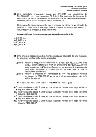 CONSELHO FEDERAL DE CONTABILIDADE
EXAME DE SUFICIÊNCIA
Bacharel em Ciências Contábeis
23
30. Uma sociedade empresária obteve em 1º.7.2011 um empréstimo de
R$100.000,00, com vencimento em 30.6.2013. No momento da liberação do
empréstimo, o banco cobrou uma taxa de abertura de crédito de R$1.000,00,
liberando para o cliente o valor líquido de R$99.000,00.
Os juros serão pagos juntamente com o principal da dívida no vencimento do
contrato. O valor total a ser pago para a quitação da dívida, em 30.6.2013,
incluindo juros e principal, é de R$119.970,00.
A taxa efetiva de juros compostos da operação descrita é de:
a) 9,449% a.a.
b) 9,985% a.a.
c) 10,5% a.a.
d) 10,0% a.a.
31. Uma empresa está analisando a melhor opção para aquisição de uma máquina.
As seguintes opções estão sendo analisadas:
Opção 1 Adquirir a máquina do Fornecedor A, à vista, por R$200.000,00. Para
tanto, a empresa terá que obter um empréstimo de R$200.000,00 com
juros compostos de 2%a.m. no Banco X, a ser pago em três parcelas de
igual valor, vencendo a primeira parcela um mês após a data da
liberação do empréstimo.
Opção 2 Adquirir a máquina do Fornecedor B, em três parcelas mensais
sucessivas de R$70.000,00, vencendo a primeira parcela um mês após
a data da compra.
Com base nos dados informados, é CORRETO afirmar que:
a) É mais vantajosa a opção 1, uma vez que a parcela mensal a ser paga ao Banco
X é igual a R$69.350,93.
b) É mais vantajosa a opção 1, uma vez que a parcela mensal a ser paga ao Banco
X é igual a R$68.000,00.
c) É mais vantajosa a opção 2, uma vez que a parcela mensal a ser paga ao Banco
X é igual a R$70.747,20.
d) É mais vantajosa a opção 2, uma vez que a parcela mensal a ser paga ao Banco
X é igual a R$70.666,67.
 