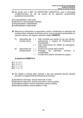 CONSELHO FEDERAL DE CONTABILIDADE
EXAME DE SUFICIÊNCIA
Bacharel em Ciências Contábeis
25
35. De acordo com a NBC TG ESTRUTURA CONCEITUAL, para a informação
contábil-financeira ser útil, ela precisa ter as seguintes características
qualitativas fundamentais:
a) comparabilidade e valor justo.
b) relevância e representação fidedigna.
c) tempestividade e materialidade.
d) verificabilidade e objetividade.
36. Relacione os atenuantes ou agravantes a serem considerados na aplicação das
sanções éticas, indicados na primeira coluna, com as situações apresentadas na
segunda coluna e, em seguida, assinale a opção CORRETA.
(1) Atenuantes das
sanções éticas
( ) Ação cometida que resulte em ato que denigra
publicamente a imagem do Profissional da
Contabilidade.
( ) Ação desenvolvida em defesa de prerrogativa
profissional.
(2) Agravantes das
sanções éticas
( ) Ausência de punição ética anterior.
( ) Prestação de relevantes serviços à
Contabilidade.
( ) Punição ética anterior transitada em julgado.
A sequência CORRETA é:
a) 1, 2, 1, 2, 1.
b) 1, 2, 2, 2, 1.
c) 2, 1, 1, 1, 2.
d) 2, 1, 2, 1, 2.
37. Em relação à infração ética, assinale o item que apresenta apenas sanções
previstas no Código de Ética Profissional do Contador.
a) Advertência reservada, censura reservada e multa.
b) Advertência reservada, censura reservada e censura pública.
c) Advertência pública, censura reservada e censura pública.
d) Advertência pública, censura pública e multa.
 