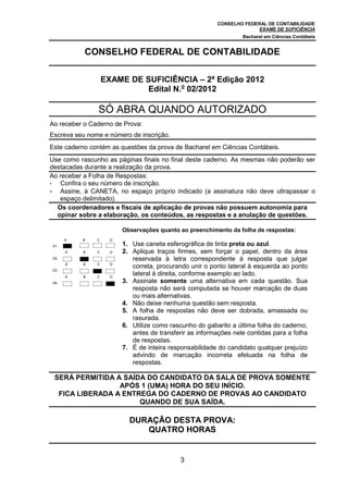 CONSELHO FEDERAL DE CONTABILIDADE
EXAME DE SUFICIÊNCIA
Bacharel em Ciências Contábeis
3
CONSELHO FEDERAL DE CONTABILIDADE
EXAME DE SUFICIÊNCIA – 2ª Edição 2012
Edital N.o
02/2012
SÓ ABRA QUANDO AUTORIZADO
Ao receber o Caderno de Prova:
Escreva seu nome e número de inscrição.
Este caderno contém as questões da prova de Bacharel em Ciências Contábeis.
Use como rascunho as páginas finais no final deste caderno. As mesmas não poderão ser
destacadas durante a realização da prova.
Ao receber a Folha de Respostas:
- Confira o seu número de inscrição.
- Assine, à CANETA, no espaço próprio indicado (a assinatura não deve ultrapassar o
espaço delimitado).
Os coordenadores e fiscais de aplicação de provas não possuem autonomia para
opinar sobre a elaboração, os conteúdos, as respostas e a anulação de questões.
.01.
A B C D
Observações quanto ao preenchimento da folha de respostas:
1. Use caneta esferográfica de tinta preta ou azul.
2. Aplique traços firmes, sem forçar o papel, dentro da área
reservada à letra correspondente à resposta que julgar
correta, procurando unir o ponto lateral à esquerda ao ponto
lateral à direita, conforme exemplo ao lado.
3. Assinale somente uma alternativa em cada questão. Sua
resposta não será computada se houver marcação de duas
ou mais alternativas.
4. Não deixe nenhuma questão sem resposta.
5. A folha de respostas não deve ser dobrada, amassada ou
rasurada.
6. Utilize como rascunho do gabarito a última folha do caderno,
antes de transferir as informações nele contidas para a folha
de respostas.
7. É de inteira responsabilidade do candidato qualquer prejuízo
advindo de marcação incorreta efetuada na folha de
respostas.
.02.
A B C D
.03.
A B C D
.04.
A B C D
SERÁ PERMITIDA A SAÍDA DO CANDIDATO DA SALA DE PROVA SOMENTE
APÓS 1 (UMA) HORA DO SEU INÍCIO.
FICA LIBERADA A ENTREGA DO CADERNO DE PROVAS AO CANDIDATO
QUANDO DE SUA SAÍDA.
DURAÇÃO DESTA PROVA:
QUATRO HORAS
 
