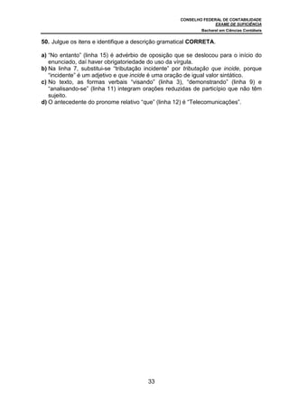 CONSELHO FEDERAL DE CONTABILIDADE
EXAME DE SUFICIÊNCIA
Bacharel em Ciências Contábeis
33
50. Julgue os itens e identifique a descrição gramatical CORRETA.
a) “No entanto” (linha 15) é advérbio de oposição que se deslocou para o início do
enunciado, daí haver obrigatoriedade do uso da vírgula.
b) Na linha 7, substitui-se “tributação incidente” por tributação que incide, porque
“incidente” é um adjetivo e que incide é uma oração de igual valor sintático.
c) No texto, as formas verbais “visando” (linha 3), “demonstrando” (linha 9) e
“analisando-se” (linha 11) integram orações reduzidas de particípio que não têm
sujeito.
d) O antecedente do pronome relativo “que” (linha 12) é “Telecomunicações”.
 