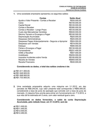 CONSELHO FEDERAL DE CONTABILIDADE
EXAME DE SUFICIÊNCIA
Bacharel em Ciências Contábeis
7
1. Uma sociedade empresária apresentou os seguintes saldos:
Contas Saldo Atual
Ajuste a Valor Presente - Contas a Receber R$35.000,00
Caixa R$100.000,00
Capital Social R$120.000,00
Contas a Receber R$380.000,00
Contas a Receber - Longo Prazo R$120.000,00
Custo das Mercadorias Vendidas R$540.000,00
Décimo Terceiro e Encargos a Pagar R$160.500,00
Depreciação Acumulada R$20.000,00
Despesas Administrativas R$45.000,00
Despesas Pagas Antecipadamente - Seguros a Apropriar R$24.000,00
Despesas com Vendas R$19.050,00
Estoque R$90.000,00
Férias e Encargos a Pagar R$130.000,00
Fornecedores R$251.400,00
ICMS a Recolher R$57.000,00
Imobilizado R$200.000,00
Impostos Incidentes sobre Venda R$185.850,00
Receita de Vendas R$900.000,00
Receita Financeira R$30.000,00
Considerando os dados, o total dos saldos credores é de:
a) R$1.611.900,00.
b) R$1.648.900,00.
c) R$1.668.900,00.
d) R$1.703.900,00.
2. Uma sociedade empresária adquiriu uma máquina em 3.1.2012, em dez
parcelas de R$6.240,00, cujo valor presente total corresponde a R$60.000,00,
considerando a taxa de juros da operação que coincide com a taxa de juros de
mercado. A máquina ficou pronta para entrar em funcionamento em 1º.2.2012, e
sua vida útil foi estimada em 5 anos, com valor residual igual a zero.
Considerando os dados fornecidos, o saldo da conta Depreciação
Acumulada, pelo método linear, em 31.12.2012, será de:
a) R$11.000,00.
b) R$11.440,00.
c) R$12.000,00.
d) R$12.480,00.
 