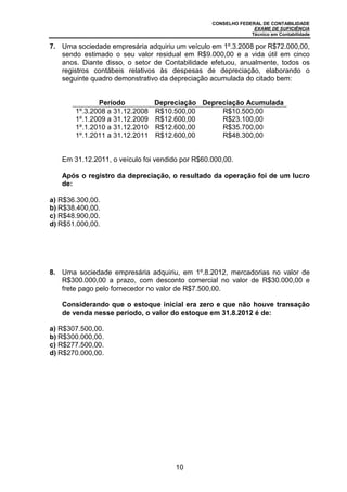 CONSELHO FEDERAL DE CONTABILIDADE
EXAME DE SUFICIÊNCIA
Técnico em Contabilidade
10
7. Uma sociedade empresária adquiriu um veículo em 1º.3.2008 por R$72.000,00,
sendo estimado o seu valor residual em R$9.000,00 e a vida útil em cinco
anos. Diante disso, o setor de Contabilidade efetuou, anualmente, todos os
registros contábeis relativos às despesas de depreciação, elaborando o
seguinte quadro demonstrativo da depreciação acumulada do citado bem:
Período Depreciação Depreciação Acumulada
1º.3.2008 a 31.12.2008 R$10.500,00 R$10.500,00
1º.1.2009 a 31.12.2009 R$12.600,00 R$23.100,00
1º.1.2010 a 31.12.2010 R$12.600,00 R$35.700,00
1º.1.2011 a 31.12.2011 R$12.600,00 R$48.300,00
Em 31.12.2011, o veículo foi vendido por R$60.000,00.
Após o registro da depreciação, o resultado da operação foi de um lucro
de:
a) R$36.300,00.
b) R$38.400,00.
c) R$48.900,00.
d) R$51.000,00.
8. Uma sociedade empresária adquiriu, em 1º.8.2012, mercadorias no valor de
R$300.000,00 a prazo, com desconto comercial no valor de R$30.000,00 e
frete pago pelo fornecedor no valor de R$7.500,00.
Considerando que o estoque inicial era zero e que não houve transação
de venda nesse período, o valor do estoque em 31.8.2012 é de:
a) R$307.500,00.
b) R$300.000,00.
c) R$277.500,00.
d) R$270.000,00.
 
