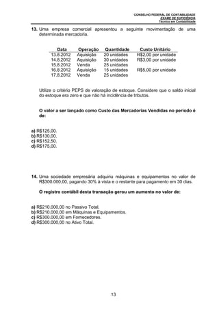 CONSELHO FEDERAL DE CONTABILIDADE
EXAME DE SUFICIÊNCIA
Técnico em Contabilidade
13
13. Uma empresa comercial apresentou a seguinte movimentação de uma
determinada mercadoria.
Data Operação Quantidade Custo Unitário
13.8.2012 Aquisição 20 unidades R$2,00 por unidade
14.8.2012 Aquisição 30 unidades R$3,00 por unidade
15.8.2012 Venda 25 unidades
16.8.2012 Aquisição 15 unidades R$5,00 por unidade
17.8.2012 Venda 25 unidades
Utilize o critério PEPS de valoração de estoque. Considere que o saldo inicial
do estoque era zero e que não há incidência de tributos.
O valor a ser lançado como Custo das Mercadorias Vendidas no período é
de:
a) R$125,00.
b) R$130,00.
c) R$152,50.
d) R$175,00.
14. Uma sociedade empresária adquiriu máquinas e equipamentos no valor de
R$300.000,00, pagando 30% à vista e o restante para pagamento em 30 dias.
O registro contábil desta transação gerou um aumento no valor de:
a) R$210.000,00 no Passivo Total.
b) R$210.000,00 em Máquinas e Equipamentos.
c) R$300.000,00 em Fornecedores.
d) R$300.000,00 no Ativo Total.
 