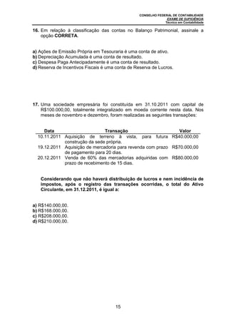 CONSELHO FEDERAL DE CONTABILIDADE
EXAME DE SUFICIÊNCIA
Técnico em Contabilidade
15
16. Em relação à classificação das contas no Balanço Patrimonial, assinale a
opção CORRETA.
a) Ações de Emissão Própria em Tesouraria é uma conta de ativo.
b) Depreciação Acumulada é uma conta de resultado.
c) Despesa Paga Antecipadamente é uma conta de resultado.
d) Reserva de Incentivos Fiscais é uma conta de Reserva de Lucros.
17. Uma sociedade empresária foi constituída em 31.10.2011 com capital de
R$100.000,00, totalmente integralizado em moeda corrente nesta data. Nos
meses de novembro e dezembro, foram realizadas as seguintes transações:
Data Transação Valor
10.11.2011 Aquisição de terreno à vista, para futura
construção da sede própria.
R$40.000,00
19.12.2011 Aquisição de mercadoria para revenda com prazo
de pagamento para 20 dias.
R$70.000,00
20.12.2011 Venda de 60% das mercadorias adquiridas com
prazo de recebimento de 15 dias.
R$80.000,00
Considerando que não haverá distribuição de lucros e nem incidência de
impostos, após o registro das transações ocorridas, o total do Ativo
Circulante, em 31.12.2011, é igual a:
a) R$140.000,00.
b) R$168.000,00.
c) R$208.000,00.
d) R$210.000,00.
 