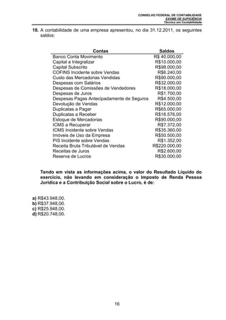CONSELHO FEDERAL DE CONTABILIDADE
EXAME DE SUFICIÊNCIA
Técnico em Contabilidade
16
18. A contabilidade de uma empresa apresentou, no dia 31.12.2011, os seguintes
saldos:
Contas Saldos
Banco Conta Movimento R$ 40.000,00
Capital a Integralizar R$10.000,00
Capital Subscrito R$98.000,00
COFINS Incidente sobre Vendas R$6.240,00
Custo das Mercadorias Vendidas R$90.000,00
Despesas com Salários R$32.000,00
Despesas de Comissões de Vendedores R$18.000,00
Despesas de Juros R$1.700,00
Despesas Pagas Antecipadamente de Seguros R$4.500,00
Devolução de Vendas R$12.000,00
Duplicatas a Pagar R$65.000,00
Duplicatas a Receber R$16.576,00
Estoque de Mercadorias R$90.000,00
ICMS a Recuperar R$7.372,00
ICMS Incidente sobre Vendas R$35.360,00
Imóveis de Uso da Empresa R$50.500,00
PIS Incidente sobre Vendas R$1.352,00
Receita Bruta Tributável de Vendas R$220.000,00
Receitas de Juros R$2.600,00
Reserva de Lucros R$30.000,00
Tendo em vista as informações acima, o valor do Resultado Líquido do
exercício, não levando em consideração o Imposto de Renda Pessoa
Jurídica e a Contribuição Social sobre o Lucro, é de:
a) R$43.948,00.
b) R$37.948,00.
c) R$25.948,00.
d) R$20.748,00.
 
