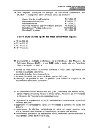 CONSELHO FEDERAL DE CONTABILIDADE
EXAME DE SUFICIÊNCIA
Técnico em Contabilidade
17
19. Uma empresa prestadora de serviços de consultoria apresentava, em
31.12.2011, os seguintes saldos em suas contas de resultado:
Custos dos Serviços Prestados R$70.000,00
Despesas Administrativas R$95.000,00
Despesas Gerais R$15.000,00
Impostos Incidentes sobre Vendas de Serviços R$20.000,00
Receitas com Vendas de Serviços R$200.000,00
Receitas Financeiras R$10.000,00
O Lucro Bruto apurado a partir dos dados apresentados é igual a:
a) R$180.000,00.
b) R$130.000,00.
c) R$120.000,00.
d) R$110.000,00.
20. Corresponde à mutação evidenciada na Demonstração das Mutações do
Patrimônio Líquido (DMPL), e que NÃO afeta o saldo total do Patrimônio
Líquido, o registro contábil de:
a) ajustes de instrumentos financeiros avaliados a valor justo, registrados em
ajustes de avaliação patrimonial.
b) aquisição de ações de emissão própria.
c) aumento de capital com incorporação de reservas de lucros.
d) destinação de parcela do lucro do período para dividendos obrigatórios, de
acordo com o estatuto da companhia.
21. Na Demonstração dos Fluxos de Caixa (DFC), elaborada pelo Método Direto,
serão evidenciados como Atividades Operacionais, Atividades de Investimento
e Atividades de Financiamento, respectivamente:
a) pagamento de empréstimos, aquisição de imobilizado e aumento de capital com
reservas de lucros.
b) pagamento de fornecedores, venda de imobilizado e aumento de capital em
dinheiro.
c) recebimentos de clientes, transferência do saldo em conta corrente para
aplicações de liquidez imediata e integralização de capital com terrenos.
d) recebimentos por vendas de mercadorias à vista, compra de veículo financiado a
longo prazo e venda de imóveis de uso.
 