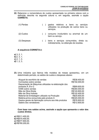 CONSELHO FEDERAL DE CONTABILIDADE
EXAME DE SUFICIÊNCIA
Técnico em Contabilidade
18
22. Relacione a nomenclatura de custos apresentada na primeira coluna com a
definição descrita na segunda coluna e, em seguida, assinale a opção
CORRETA.
(1) Perdas ( ) gastos relativos a bens ou serviços
utilizados na produção de outros bens ou
serviços.
(2) Custos ( ) consumo involuntário ou anormal de um
bem ou serviço.
(3) Despesas ( ) bens e serviços consumidos, direta ou
indiretamente, na obtenção de receitas.
A sequência CORRETA é:
a) 3, 2, 1.
b) 2, 3, 1.
c) 2, 1, 3.
d) 1, 2, 3.
23. Uma indústria que fabrica três modelos de mesas apresentou, em um
determinado período, os saldos de custos e despesas abaixo:
Aluguel do escritório de vendas R$38.400,00
Comissões sobre vendas R$192.000,00
Depreciação de Máquinas utilizadas na elaboração dos
produtos A, B e C R$89.600,00
ICMS sobre vendas R$384.000,00
Mão de Obra Direta R$140.800,00
Mão de Obra Indireta R$102.400,00
Material de Embalagem utilizado na Produção R$25.600,00
Matéria-prima consumida pelo produto A R$345.000,00
Gastos gerais de fabricação comuns aos três produtos R$76.800,00
Salário dos vendedores R$12.800,00
Com base nos saldos acima, assinale a opção que apresenta o valor dos
custos diretos.
a) R$511.400,00.
b) R$575.400,00.
c) R$677.800,00.
d) R$780.200,00.
 