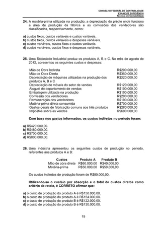 CONSELHO FEDERAL DE CONTABILIDADE
EXAME DE SUFICIÊNCIA
Técnico em Contabilidade
19
24. A matéria-prima utilizada na produção, a depreciação do prédio onde funciona
a área de produção da fábrica e as comissões dos vendedores são
classificados, respectivamente, como:
a) custos fixos, custos variáveis e custos variáveis.
b) custos fixos, custos variáveis e despesas variáveis.
c) custos variáveis, custos fixos e custos variáveis.
d) custos variáveis, custos fixos e despesas variáveis.
25. Uma Sociedade Industrial produz os produtos A, B e C. No mês de agosto de
2012, apresentou os seguintes custos e despesas:
Mão de Obra Indireta R$200.000,00
Mão de Obra Direta R$350.000,00
Depreciação de máquinas utilizadas na produção dos
produtos A, B e C
R$220.000,00
Depreciação de móveis do setor de vendas R$120.000,00
Aluguel do departamento de vendas R$100.000,00
Embalagem utilizada na produção R$100.000,00
Comissão dos vendedores R$200.000,00
Remuneração dos vendedores R$100.000,00
Matéria-prima direta consumida R$700.000,00
Gastos gerais de fabricação comuns aos três produtos R$280.000,00
Impostos sobre as vendas R$600.000,00
Com base nos gastos informados, os custos indiretos no período foram:
a) R$420.000,00.
b) R$480.000,00.
c) R$700.000,00.
d) R$800.000,00.
26. Uma indústria apresentou os seguintes custos de produção no período,
referentes aos produtos A e B:
Custos Produto A Produto B
Mão de obra direta R$60.000,00 R$40.000,00
Matéria-prima R$50.000,00 R$50.000,00
Os custos indiretos de produção foram de R$80.000,00.
Utilizando-se o custeio por absorção e o total de custos diretos como
critério de rateio, é CORRETO afirmar que:
a) o custo de produção do produto A é R$150.000,00.
b) o custo de produção do produto A é R$154.000,00.
c) o custo de produção do produto B é R$122.000,00.
d) o custo de produção do produto B é R$130.000,00.
 