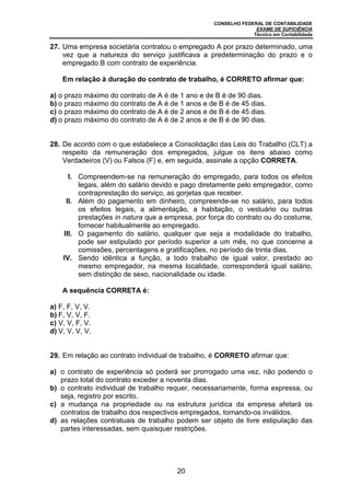 CONSELHO FEDERAL DE CONTABILIDADE
EXAME DE SUFICIÊNCIA
Técnico em Contabilidade
20
27. Uma empresa societária contratou o empregado A por prazo determinado, uma
vez que a natureza do serviço justificava a predeterminação do prazo e o
empregado B com contrato de experiência.
Em relação à duração do contrato de trabalho, é CORRETO afirmar que:
a) o prazo máximo do contrato de A é de 1 ano e de B é de 90 dias.
b) o prazo máximo do contrato de A é de 1 anos e de B é de 45 dias.
c) o prazo máximo do contrato de A é de 2 anos e de B é de 45 dias.
d) o prazo máximo do contrato de A é de 2 anos e de B é de 90 dias.
28. De acordo com o que estabelece a Consolidação das Leis do Trabalho (CLT) a
respeito da remuneração dos empregados, julgue os itens abaixo como
Verdadeiros (V) ou Falsos (F) e, em seguida, assinale a opção CORRETA.
I. Compreendem-se na remuneração do empregado, para todos os efeitos
legais, além do salário devido e pago diretamente pelo empregador, como
contraprestação do serviço, as gorjetas que receber.
II. Além do pagamento em dinheiro, compreende-se no salário, para todos
os efeitos legais, a alimentação, a habitação, o vestuário ou outras
prestações in natura que a empresa, por força do contrato ou do costume,
fornecer habitualmente ao empregado.
III. O pagamento do salário, qualquer que seja a modalidade do trabalho,
pode ser estipulado por período superior a um mês, no que concerne a
comissões, percentagens e gratificações, no período de trinta dias.
IV. Sendo idêntica a função, a todo trabalho de igual valor, prestado ao
mesmo empregador, na mesma localidade, corresponderá igual salário,
sem distinção de sexo, nacionalidade ou idade.
A sequência CORRETA é:
a) F, F, V, V.
b) F, V, V, F.
c) V, V, F, V.
d) V, V, V, V.
29. Em relação ao contrato individual de trabalho, é CORRETO afirmar que:
a) o contrato de experiência só poderá ser prorrogado uma vez, não podendo o
prazo total do contrato exceder a noventa dias.
b) o contrato individual de trabalho requer, necessariamente, forma expressa, ou
seja, registro por escrito.
c) a mudança na propriedade ou na estrutura jurídica da empresa afetará os
contratos de trabalho dos respectivos empregados, tornando-os inválidos.
d) as relações contratuais de trabalho podem ser objeto de livre estipulação das
partes interessadas, sem quaisquer restrições.
 