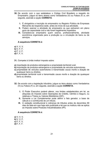 CONSELHO FEDERAL DE CONTABILIDADE
EXAME DE SUFICIÊNCIA
Técnico em Contabilidade
21
30. De acordo com o que estabelece o Código Civil Brasileiro a respeito do
Empresário, julgue os itens abaixo como Verdadeiros (V) ou Falsos (F) e, em
seguida, assinale a opção CORRETA.
I. É obrigatória a inscrição do empresário no Registro Público de Empresas
Mercantis da respectiva sede, antes do início de sua atividade.
II. Podem exercer a atividade de empresário os que estiverem em pleno
gozo da capacidade civil e não forem legalmente impedidos.
III. Considera-se empresário quem exerce, profissionalmente, atividade
econômica organizada para a produção ou a circulação de bens ou de
serviços.
A sequência CORRETA é:
a) V, V, V.
b) V, F, F.
c) F, V, F.
d) F, F, V.
31. Compete à União instituir imposto sobre:
a) importação de produtos estrangeiros e propriedade territorial rural.
b) importação de produtos estrangeiros e propriedade de veículos automotores.
c) propriedade de veículos automotores e transmissão causa mortis e doação de
quaisquer bens ou direitos.
d) propriedade territorial rural e transmissão causa mortis e doação de quaisquer
bens ou direitos.
32. De acordo com a legislação tributária, julgue os itens abaixo como Verdadeiros
(V) ou Falsos (F) e, em seguida, assinale a opção CORRETA.
I. O Poder Executivo poderá alterar, nos limites estabelecidos em lei, as
alíquotas do Imposto sobre Operações de Crédito, Câmbio e Seguro, ou
relativas a Títulos ou Valores Mobiliários (IOF).
II. Somente a Lei Complementar pode definir o fato gerador, a base de
cálculo e o contribuinte de um tributo.
III. A vedação constitucional à cobrança de tributos antes de decorridos 90
dias da data em que haja sido publicada a lei que os instituiu não se aplica
ao Imposto sobre Produtos Industrializados (IPI).
A sequência CORRETA é:
a) V, V, V.
b) V, V, F.
c) F, F, V.
d) F, F, F.
 