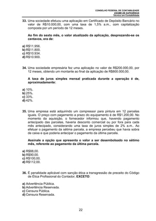 CONSELHO FEDERAL DE CONTABILIDADE
EXAME DE SUFICIÊNCIA
Técnico em Contabilidade
22
33. Uma sociedade efetuou uma aplicação em Certificado de Depósito Bancário no
valor de R$10.000,00, com uma taxa de 1,5% a.m., com capitalização
composta por um período de 12 meses.
Ao fim do sexto mês, o valor atualizado da aplicação, desprezando-se os
centavos, era de:
a) R$11.956.
b) R$11.800.
c) R$10.934.
d) R$10.900.
34. Uma sociedade empresária fez uma aplicação no valor de R$200.000,00, por
12 meses, obtendo um montante ao final da aplicação de R$800.000,00.
A taxa de juros simples mensal praticada durante a operação é de,
aproximadamente:
a) 10%.
b) 25%.
c) 33%.
d) 42%.
35. Uma empresa está adquirindo um compressor para pintura em 12 parcelas
iguais. O preço com pagamento a prazo do equipamento é de R$1.200,00. No
momento da aquisição, o fornecedor informou que, havendo pagamento
antecipado das parcelas, haveria desconto comercial ou por fora para cada
mês antecipado, considerando uma taxa de juros simples de 2% a.m.. Ao
efetuar o pagamento da sétima parcela, a empresa percebeu que havia sobra
de caixa e que poderia antecipar o pagamento da última parcela.
Assinale a opção que apresenta o valor a ser desembolsado no sétimo
mês, referente ao pagamento da última parcela.
a) R$88,00.
b) R$90,00.
c) R$100,00.
d) R$112,00.
36. É penalidade aplicável com sanção ética a transgressão de preceito do Código
de Ética Profissional do Contador, EXCETO:
a) Advertência Pública.
b) Advertência Reservada.
c) Censura Pública.
d) Censura Reservada.
 