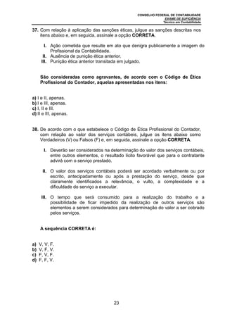 CONSELHO FEDERAL DE CONTABILIDADE
EXAME DE SUFICIÊNCIA
Técnico em Contabilidade
23
37. Com relação à aplicação das sanções éticas, julgue as sanções descritas nos
itens abaixo e, em seguida, assinale a opção CORRETA.
I. Ação cometida que resulte em ato que denigra publicamente a imagem do
Profissional da Contabilidade.
II. Ausência de punição ética anterior.
III. Punição ética anterior transitada em julgado.
São consideradas como agravantes, de acordo com o Código de Ética
Profissional do Contador, aquelas apresentadas nos itens:
a) I e II, apenas.
b) I e III, apenas.
c) I, II e III.
d) II e III, apenas.
38. De acordo com o que estabelece o Código de Ética Profissional do Contador,
com relação ao valor dos serviços contábeis, julgue os itens abaixo como
Verdadeiros (V) ou Falsos (F) e, em seguida, assinale a opção CORRETA.
I. Deverão ser considerados na determinação do valor dos serviços contábeis,
entre outros elementos, o resultado lícito favorável que para o contratante
advirá com o serviço prestado.
II. O valor dos serviços contábeis poderá ser acordado verbalmente ou por
escrito, antecipadamente ou após a prestação do serviço, desde que
claramente identificados a relevância, o vulto, a complexidade e a
dificuldade do serviço a executar.
III. O tempo que será consumido para a realização do trabalho e a
possibilidade de ficar impedido da realização de outros serviços são
elementos a serem considerados para determinação do valor a ser cobrado
pelos serviços.
A sequência CORRETA é:
a) V, V, F.
b) V, F, V.
c) F, V, F.
d) F, F, V.
 