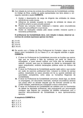 CONSELHO FEDERAL DE CONTABILIDADE
EXAME DE SUFICIÊNCIA
Técnico em Contabilidade
24
39. Com relação às normas de conduta dos profissionais da Contabilidade contidas
no Código de Ética, analise as ações apresentadas nos itens abaixo e, em
seguida, assinale a opção CORRETA.
I. Aceitar o desempenho de cargo de dirigente das entidades de classe,
admitindo-se a justa recusa.
II. Utilizar-se de posição ocupada na direção de entidade de classe em
benefício próprio ou para proveito pessoal.
III. Prestar seu concurso moral, intelectual e material, salvo circunstâncias
especiais que justifiquem a sua recusa.
IV. Acatar as resoluções votadas pela classe contábil, inclusive quanto a
honorários profissionais.
O profissional da Contabilidade deve, com relação à classe, observar as
normas de conduta expressas apenas nos itens:
a) I, II e III.
b) I, II e IV.
c) I, III e IV.
d) II, III e IV.
40. De acordo com o Código de Ética Profissional do Contador, julgue os itens
abaixo como Verdadeiros (V) ou Falsos (F) e, em seguida assinale a opção
CORRETA.
I. É dever do Profissional da Contabilidade renunciar as funções que exerce,
logo que se positive a falta de confiança por parte do cliente ou
empregador, a quem deverá notificar com trinta dias de antecedência,
zelando, contudo, para que os interesses do cliente ou empregador não
sejam prejudicados, evitando declarações públicas sobre os motivos da
renúncia.
II. É dever do Profissional da Contabilidade guardar sigilo sobre o que souber
em razão do exercício profissional lícito, inclusive no âmbito do serviço
público, ressalvados os casos previstos em lei ou quando solicitado por
autoridades competentes, entre estas os Conselhos Regionais de
Contabilidade.
III. É dever do Profissional da Contabilidade comunicar, desde logo, ao cliente
ou empregador, em documento reservado, eventual circunstância adversa
que possa influir na decisão daquele que lhe formular consulta ou lhe
confiar trabalho, estendendo-se a obrigação a sócio e executores.
IV. É dever do Profissional da Contabilidade ser solidário com os movimentos
de defesa da dignidade profissional, seja propugnando por remuneração
condigna, seja zelando por condições de trabalho compatíveis com o
exercício ético-profissional da Contabilidade e seus aprimoramentos
técnicos.
A sequência CORRETA é:
a) F, F, V, F.
b) F, V, F, V.
c) V, F, F, V.
d) V, V, V, V.
 