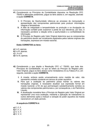 CONSELHO FEDERAL DE CONTABILIDADE
EXAME DE SUFICIÊNCIA
Técnico em Contabilidade
25
41. Considerando os Princípios de Contabilidade dispostos na Resolução CFC
750/93 e alterações posteriores, julgue os itens abaixo e, em seguida, assinale
a opção CORRETA.
I. O Princípio da Oportunidade refere-se ao processo de mensuração e
apresentação dos componentes patrimoniais para produzir informações
íntegras e tempestivas.
II. A falta de integridade e tempestividade na produção e na divulgação da
informação contábil pode ocasionar a perda de sua relevância, por isso, é
necessário ponderar a relação entre a oportunidade e a confiabilidade da
informação.
III. O Princípio do Registro pelo Valor Original determina que os componentes
do patrimônio devem ser inicialmente registrados pelos valores originais das
transações, expressos em moeda nacional.
Estão CORRETOS os itens:
a) I e II, apenas.
b) I e III, apenas.
c) I, II e III.
d) II e III, apenas.
42. Considerando o que dispõe a Resolução CFC n.º 750/93, que trata dos
Princípios de Contabilidade, no que se refere ao Princípio do Registro pelo
Valor Original, julgue os itens abaixo como Verdadeiros (V) ou Falsos (F) e, em
seguida, assinale a opção CORRETA.
I. A moeda, embora aceita universalmente como medida de valor, não
representa unidade constante em termos do poder aquisitivo.
II. Para que a avaliação do patrimônio possa manter os valores das
transações originais, é necessário atualizar sua expressão formal em
moeda nacional, a fim de que permaneçam substantivamente corretos os
valores dos componentes patrimoniais e, por consequência, o do Patrimônio
Líquido.
III. A atualização monetária fere o Princípio do Registro pelo Valor Original por
representar uma nova avaliação, mediante a aplicação de indexadores ou
outros elementos aptos a traduzir a variação do poder aquisitivo da moeda
nacional em um dado período.
A sequência CORRETA é:
a) F, F, F.
b) F, F, V.
c) V, V, F.
d) V, V, V.
 