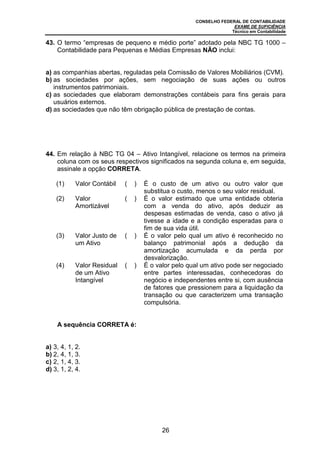 CONSELHO FEDERAL DE CONTABILIDADE
EXAME DE SUFICIÊNCIA
Técnico em Contabilidade
26
43. O termo “empresas de pequeno e médio porte” adotado pela NBC TG 1000 –
Contabilidade para Pequenas e Médias Empresas NÃO inclui:
a) as companhias abertas, reguladas pela Comissão de Valores Mobiliários (CVM).
b) as sociedades por ações, sem negociação de suas ações ou outros
instrumentos patrimoniais.
c) as sociedades que elaboram demonstrações contábeis para fins gerais para
usuários externos.
d) as sociedades que não têm obrigação pública de prestação de contas.
44. Em relação à NBC TG 04 – Ativo Intangível, relacione os termos na primeira
coluna com os seus respectivos significados na segunda coluna e, em seguida,
assinale a opção CORRETA.
(1) Valor Contábil ( ) É o custo de um ativo ou outro valor que
substitua o custo, menos o seu valor residual.
(2) Valor
Amortizável
( ) É o valor estimado que uma entidade obteria
com a venda do ativo, após deduzir as
despesas estimadas de venda, caso o ativo já
tivesse a idade e a condição esperadas para o
fim de sua vida útil.
(3) Valor Justo de
um Ativo
( ) É o valor pelo qual um ativo é reconhecido no
balanço patrimonial após a dedução da
amortização acumulada e da perda por
desvalorização.
(4) Valor Residual
de um Ativo
Intangível
( ) É o valor pelo qual um ativo pode ser negociado
entre partes interessadas, conhecedoras do
negócio e independentes entre si, com ausência
de fatores que pressionem para a liquidação da
transação ou que caracterizem uma transação
compulsória.
A sequência CORRETA é:
a) 3, 4, 1, 2.
b) 2, 4, 1, 3.
c) 2, 1, 4, 3.
d) 3, 1, 2, 4.
 