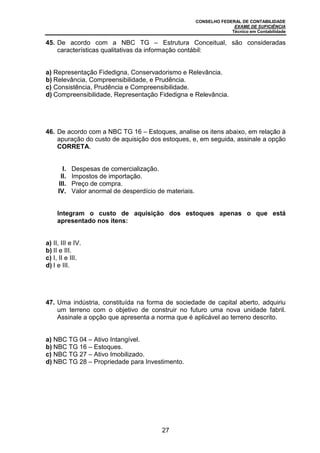 CONSELHO FEDERAL DE CONTABILIDADE
EXAME DE SUFICIÊNCIA
Técnico em Contabilidade
27
45. De acordo com a NBC TG – Estrutura Conceitual, são consideradas
características qualitativas da informação contábil:
a) Representação Fidedigna, Conservadorismo e Relevância.
b) Relevância, Compreensibilidade, e Prudência.
c) Consistência, Prudência e Compreensibilidade.
d) Compreensibilidade, Representação Fidedigna e Relevância.
46. De acordo com a NBC TG 16 – Estoques, analise os itens abaixo, em relação à
apuração do custo de aquisição dos estoques, e, em seguida, assinale a opção
CORRETA.
I. Despesas de comercialização.
II. Impostos de importação.
III. Preço de compra.
IV. Valor anormal de desperdício de materiais.
Integram o custo de aquisição dos estoques apenas o que está
apresentado nos itens:
a) II, III e IV.
b) II e III.
c) I, II e III.
d) I e III.
47. Uma indústria, constituída na forma de sociedade de capital aberto, adquiriu
um terreno com o objetivo de construir no futuro uma nova unidade fabril.
Assinale a opção que apresenta a norma que é aplicável ao terreno descrito.
a) NBC TG 04 – Ativo Intangível.
b) NBC TG 16 – Estoques.
c) NBC TG 27 – Ativo Imobilizado.
d) NBC TG 28 – Propriedade para Investimento.
 