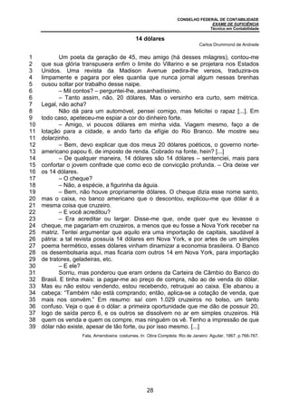 CONSELHO FEDERAL DE CONTABILIDADE
EXAME DE SUFICIÊNCIA
Técnico em Contabilidade
28
1
2
3
4
5
6
6
7
8
9
10
11
11
12
13
14
15
16
17
18
19
20
21
22
23
24
25
26
27
28
29
30
31
32
33
34
35
36
37
38
39
14 dólares
Carlos Drummond de Andrade
Um poeta da geração de 45, meu amigo (há desses milagres), contou-me
que sua glória transpusera enfim o limite do Villarino e se projetara nos Estados
Unidos. Uma revista da Madison Avenue pedira-lhe versos, traduzira-os
limpamente e pagara por eles quantia que nunca jornal algum nessas brenhas
ousou soltar por trabalho desse naipe.
– Mil contos? – perguntei-lhe, assanhadíssimo.
– Tanto assim, não. 20 dólares. Mas o versinho era curto, sem métrica.
Legal, não acha?
Não dá para um automóvel, pensei comigo, mas felicitei o rapaz [...]. Em
todo caso, apeteceu-me espiar a cor do dinheiro forte.
– Amigo, vi poucos dólares em minha vida. Viagem mesmo, faço a de
lotação para a cidade, e ando farto da efígie do Rio Branco. Me mostre seu
dolarzinho.
– Bem, devo explicar que dos meus 20 dólares poéticos, o governo norte-
americano papou 6, de imposto de renda. Cobrado na fonte, hein? [...]
– De qualquer maneira, 14 dólares são 14 dólares – sentenciei, mais para
confortar o jovem confrade que como eco de convicção profunda. – Ora deixe ver
os 14 dólares.
– O cheque?
– Não, a espécie, a figurinha da águia.
– Bem, não houve propriamente dólares. O cheque dizia esse nome santo,
mas o caixa, no banco americano que o descontou, explicou-me que dólar é a
mesma coisa que cruzeiro.
– E você acreditou?
– Era acreditar ou largar. Disse-me que, onde quer que eu levasse o
cheque, me pagariam em cruzeiros, a menos que eu fosse a Nova York receber na
matriz. Tentei argumentar que aquilo era uma importação de capitais, saudável à
pátria: a tal revista possuía 14 dólares em Nova York, e por artes de um simples
poema hermético, esses dólares vinham dinamizar a economia brasileira. O Banco
os desembolsaria aqui, mas ficaria com outros 14 em Nova York, para importação
de tratores, geladeiras, etc.
– E ele?
Sorriu, mas ponderou que eram ordens da Carteira de Câmbio do Banco do
Brasil. E tinha mais: ia pagar-me ao preço de compra, não ao de venda do dólar.
Mas eu não estou vendendo, estou recebendo, retruquei ao caixa. Ele abanou a
cabeça: “Também não está comprando; então, aplica-se a cotação de venda, que
mais nos convém.” Em resumo: saí com 1.029 cruzeiros no bolso, um tanto
confuso. Veja o que é o dólar: a primeira oportunidade que me dão de possuir 20,
logo de saída perco 6, e os outros se dissolvem no ar em simples cruzeiros. Há
quem os venda e quem os compre, mas ninguém os vê. Tenho a impressão de que
dólar não existe, apesar de tão forte, ou por isso mesmo. [...]
Fala, Amendoeira: costumes. In: Obra Completa. Rio de Janeiro: Aguilar, 1967. p.766-767.
 