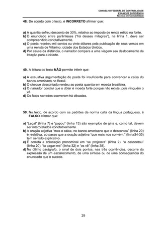 CONSELHO FEDERAL DE CONTABILIDADE
EXAME DE SUFICIÊNCIA
Técnico em Contabilidade
29
48. De acordo com o texto, é INCORRETO afirmar que:
a) A quantia sofreu desconto de 30%, relativo ao imposto de renda retido na fonte.
b) O enunciado entre parênteses (“há desses milagres”), na linha 1, deve ser
compreendido conotativamente.
c) O poeta recebeu mil contos ou vinte dólares pela publicação de seus versos em
uma revista de Villarino, cidade dos Estados Unidos.
d) Por causa da distância, o narrador compara a uma viagem seu deslocamento de
lotação para a cidade.
49. A leitura do texto NÃO permite inferir que:
a) A exaustiva argumentação do poeta foi insuficiente para convencer o caixa do
banco americano no Brasil.
b) O cheque descontado rendeu ao poeta quantia em moeda brasileira.
c) O narrador conclui que o dólar é moeda forte porque não existe, pois ninguém o
vê.
d) Os fatos narrados ocorreram há décadas.
50. No texto, de acordo com os padrões da norma culta da língua portuguesa, é
FALSO afirmar que:
a) “Legal” (linha 7) e “papou” (linha 13) são exemplos de gíria e, como tal, devem
ser interpretados conotativamente.
b) A oração adjetiva “mas o caixa, no banco americano que o descontou” (linha 20)
é restritiva, ao passo que a oração adjetiva “que mais nos convém.” (linha34-35)
tem sentido explicativo.
c) É correta a colocação pronominal em “se projetara” (linha 2), “o descontou”
(linha 20), “ia pagar-me” (linha 32) e “os vê” (linha 38).
d) No último parágrafo, o sinal de dois pontos, nas três ocorrências, decorre da
expressão de um esclarecimento, de uma síntese ou de uma consequência do
enunciado que o sucede.
 