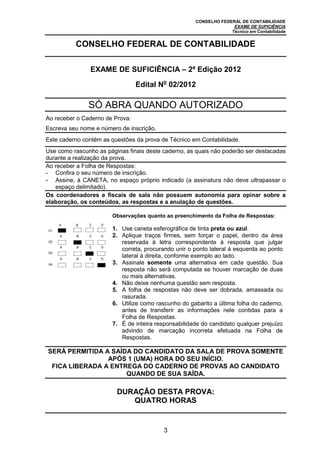 CONSELHO FEDERAL DE CONTABILIDADE
EXAME DE SUFICIÊNCIA
Técnico em Contabilidade
3
CONSELHO FEDERAL DE CONTABILIDADE
EXAME DE SUFICIÊNCIA – 2ª Edição 2012
Edital No
02/2012
SÓ ABRA QUANDO AUTORIZADO
Ao receber o Caderno de Prova:
Escreva seu nome e número de inscrição.
Este caderno contém as questões da prova de Técnico em Contabilidade.
Use como rascunho as páginas finais deste caderno, as quais não poderão ser destacadas
durante a realização da prova.
Ao receber a Folha de Respostas:
- Confira o seu número de inscrição.
- Assine, à CANETA, no espaço próprio indicado (a assinatura não deve ultrapassar o
espaço delimitado).
Os coordenadores e fiscais de sala não possuem autonomia para opinar sobre a
elaboração, os conteúdos, as respostas e a anulação de questões.
.01.
A B C D
Observações quanto ao preenchimento da Folha de Respostas:
1. Use caneta esferográfica de tinta preta ou azul.
2. Aplique traços firmes, sem forçar o papel, dentro da área
reservada à letra correspondente à resposta que julgar
correta, procurando unir o ponto lateral à esquerda ao ponto
lateral à direita, conforme exemplo ao lado.
3. Assinale somente uma alternativa em cada questão. Sua
resposta não será computada se houver marcação de duas
ou mais alternativas.
4. Não deixe nenhuma questão sem resposta.
5. A folha de respostas não deve ser dobrada, amassada ou
rasurada.
6. Utilize como rascunho do gabarito a última folha do caderno,
antes de transferir as informações nele contidas para a
Folha de Respostas.
7. É de inteira responsabilidade do candidato qualquer prejuízo
advindo de marcação incorreta efetuada na Folha de
Respostas.
.02.
A B C D
.03.
A B C D
.04.
A B C D
SERÁ PERMITIDA A SAÍDA DO CANDIDATO DA SALA DE PROVA SOMENTE
APÓS 1 (UMA) HORA DO SEU INÍCIO.
FICA LIBERADA A ENTREGA DO CADERNO DE PROVAS AO CANDIDATO
QUANDO DE SUA SAÍDA.
DURAÇÃO DESTA PROVA:
QUATRO HORAS
 