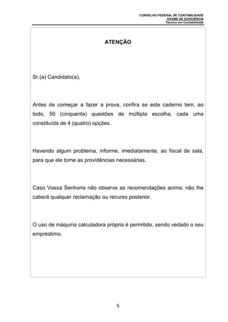CONSELHO FEDERAL DE CONTABILIDADE
EXAME DE SUFICIÊNCIA
Técnico em Contabilidade
5
ATENÇÃO
Sr.(a) Candidato(a),
Antes de começar a fazer a prova, confira se este caderno tem, ao
todo, 50 (cinquenta) questões de múltipla escolha, cada uma
constituída de 4 (quatro) opções.
Havendo algum problema, informe, imediatamente, ao fiscal de sala,
para que ele tome as providências necessárias.
Caso Vossa Senhoria não observe as recomendações acima, não lhe
caberá qualquer reclamação ou recurso posterior.
O uso de máquina calculadora própria é permitido, sendo vedado o seu
empréstimo.
 