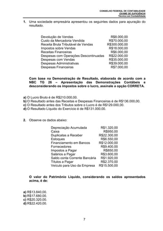 CONSELHO FEDERAL DE CONTABILIDADE
EXAME DE SUFICIÊNCIA
Técnico em Contabilidade
7
1. Uma sociedade empresária apresentou os seguintes dados para apuração do
resultado.
Devolução de Vendas R$8.000,00
Custo da Mercadoria Vendida R$70.000,00
Receita Bruta Tributável de Vendas R$300.000,00
Impostos sobre Vendas R$18.000,00
Receitas Financeiras R$6.000,00
Despesas com Operações Descontinuadas R$22.000,00
Despesas com Vendas R$35.000,00
Despesas Administrativas R$39.000,00
Despesas Financeiras R$7.000,00
Com base na Demonstração de Resultado, elaborada de acordo com a
NBC TG 26 – Apresentação das Demonstrações Contábeis e
desconsiderando os impostos sobre o lucro, assinale a opção CORRETA.
a) O Lucro Bruto é de R$210.000,00.
b) O Resultado antes das Receitas e Despesas Financeiras é de R$136.000,00.
c) O Resultado antes dos Tributos sobre o Lucro é de R$129.000,00.
d) O Resultado Líquido do Exercício é de R$131.000,00.
2. Observe os dados abaixo:
Depreciação Acumulada R$1.320,00
Caixa R$950,00
Duplicatas a Receber R$22.300,00
Estoques R$6.550,00
Financiamento em Bancos R$12.000,00
Fornecedores R$9.400,00
Impostos a Pagar R$850,00
Salários a Pagar R$3.600,00
Saldo conta Corrente Bancária R$1.920,00
Títulos a Pagar R$2.370,00
Veículo para Uso da Empresa R$15.500,00
O valor do Patrimônio Líquido, considerando os saldos apresentados
acima, é de:
a) R$13.840,00.
b) R$17.680,00.
c) R$20.320,00.
d) R$22.420,00.
 