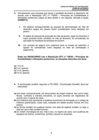 CONSELHO FEDERAL DE CONTABILIDADE
EXAME DE SUFICIÊNCIA
Técnico em Contabilidade
8
3. Considerando uma empresa que apura o resultado de janeiro a dezembro, de
acordo com a Resolução CFC n.º 750/93 – Princípios de Contabilidade e
alterações posteriores, julgue os itens abaixo e, em seguida, assinale a opção
CORRETA.
I. Os salários correspondentes ao pessoal da administração do mês de
dezembro pagos em janeiro foram considerados como despesa em
janeiro.
II. O salário do pessoal da produção do mês de janeiro, pago em fevereiro e
cujos produtos foram vendidos no mês de fevereiro, foi considerado na
apuração do resultado da empresa em janeiro.
III. Um contrato de seguro com cobertura para os meses de setembro a
agosto foi considerado como despesa no mês de contratação e
pagamento.
Estão em DESACORDO com a Resolução CFC n.º 750/93 – Princípios de
Contabilidade e alterações posteriores, as situações descritas nos itens:
a) I, II e III.
b) I e II, apenas.
c) I e III, apenas.
d) II e III, apenas.
4. A escrituração contábil, segundo a ITG 2000 – Escrituração Contábil, deve ser
executada:
a) com base, exclusivamente, em documentos de origem externa, tais como notas
fiscais, contratos e extratos bancários, os quais deverão ser registrados de
acordo com o regime de caixa.
b) com histórico que represente a essência econômica da transação ou o código de
histórico padronizado, neste caso, baseado em tabela auxiliar inclusa em livro
próprio.
c) em forma contábil, em qualquer idioma, com data do registro contábil, ou seja, a
data em que o fato contábil ocorreu.
d) em ordem cronológica de dia, mês e ano, no regime de caixa, com ausência de
espaços em branco, entrelinhas, borrões, rasuras ou emendas.
 