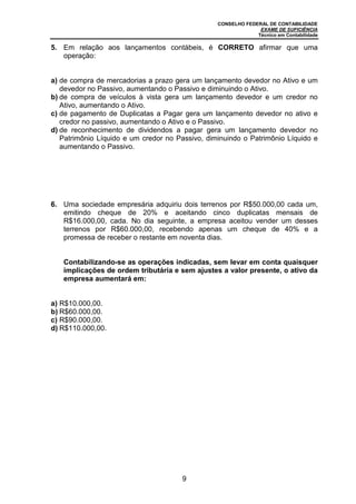 CONSELHO FEDERAL DE CONTABILIDADE
EXAME DE SUFICIÊNCIA
Técnico em Contabilidade
9
5. Em relação aos lançamentos contábeis, é CORRETO afirmar que uma
operação:
a) de compra de mercadorias a prazo gera um lançamento devedor no Ativo e um
devedor no Passivo, aumentando o Passivo e diminuindo o Ativo.
b) de compra de veículos à vista gera um lançamento devedor e um credor no
Ativo, aumentando o Ativo.
c) de pagamento de Duplicatas a Pagar gera um lançamento devedor no ativo e
credor no passivo, aumentando o Ativo e o Passivo.
d) de reconhecimento de dividendos a pagar gera um lançamento devedor no
Patrimônio Líquido e um credor no Passivo, diminuindo o Patrimônio Líquido e
aumentando o Passivo.
6. Uma sociedade empresária adquiriu dois terrenos por R$50.000,00 cada um,
emitindo cheque de 20% e aceitando cinco duplicatas mensais de
R$16.000,00, cada. No dia seguinte, a empresa aceitou vender um desses
terrenos por R$60.000,00, recebendo apenas um cheque de 40% e a
promessa de receber o restante em noventa dias.
Contabilizando-se as operações indicadas, sem levar em conta quaisquer
implicações de ordem tributária e sem ajustes a valor presente, o ativo da
empresa aumentará em:
a) R$10.000,00.
b) R$60.000,00.
c) R$90.000,00.
d) R$110.000,00.
 