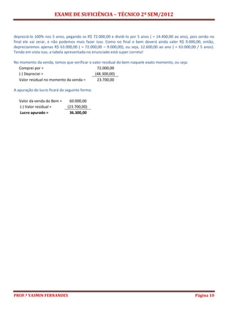EXAME DE SUFICIÊNCIA – TÉCNICO 2º SEM/2012
PROF.ª YASMIN FERNANDES Página 10
depreciá-lo 100% nos 5 anos, pegando os R$ 72.000,00 e dividi-lo por 5 anos ( = 14.400,00 ao ano), pois senão no
final ele vai zerar, e não podemos mais fazer isso. Como no final o bem deverá ainda valer R$ 9.000,00, então,
depreciaremos apenas R$ 63.000,00 ( = 72.000,00 – 9.000,00), ou seja, 12.600,00 ao ano ( = 63.000,00 / 5 anos).
Tendo em vista isso, a tabela apresentada no enunciado está super correta!
No momento da venda, temos que verificar o valor residual do bem naquele exato momento, ou seja:
Comprei por = 72.000,00
(-) Depreciei = (48.300,00)
Valor residual no momento da venda = 23.700,00
A apuração do lucro ficará da seguinte forma:
Valor da venda do Bem = 60.000,00
(-) Valor residual = (23.700,00)
Lucro apurado = 36.300,00
 