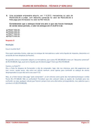 EXAME DE SUFICIÊNCIA – TÉCNICO 2º SEM/2012
PROF.ª YASMIN FERNANDES Página 11
Resposta: D
Resolução:
Essa é muiiiiito fácil!
Para quem aprendeu Custos, sabe que no estoque de mercadorias o valor entra líquido de impostos, descontos e é
acrescido de mais despesas (se houver).
Na questão acima o comprador adquiriu as mercadorias, que custou R$ 300.000,00 e teve um “desconto comercial”
de R$ 30.000,00, logo, qual será o líquido que ele deverá pagar? Claro que R$ 270.000,00.
Yasmin, e o frete???
Ora, o frete foi despesa do fornecedor e não do comprador, logo, não nos interessa, pois não pagaremos por
isso...rsrsrsr...sendo assim, não entra em cálculo nenhum...serve apenas para confundir as cabeças de alunos
despreparados! (o que não será o seu caso!!! )
Mas, se o frete tivesse sido pago “pelo comprador”, aí sim entraria como parte das mercadorias/estoque e então
ficaria R$ 277.500,00. Não se confundam! Percebam que eles colocam todas as opções de resultado para nos
confundir, ou seja, qualquer cálculo que fizerem sempre terá uma alternativa correspondente, mas sabemos que a
correta é a D (R$ 270.000,00).
 