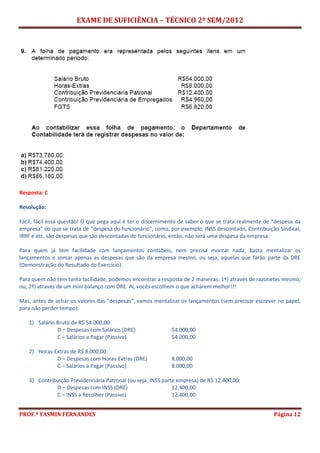 EXAME DE SUFICIÊNCIA – TÉCNICO 2º SEM/2012
PROF.ª YASMIN FERNANDES Página 12
Resposta: C
Resolução:
Fácil, fácil essa questão! O que pega aqui é ter o discernimento de saber o que se trata realmente de “despesa da
empresa” do que se trata de “despesa do funcionário”, como, por exemplo, INSS descontado, Contribuição Sindical,
IRRF e etc. são despesas que são descontadas do funcionário, então, não será uma despesa da empresa.
Para quem já tem facilidade com lançamentos contábeis, nem precisa montar nada, basta mentalizar os
lançamentos e somar apenas as despesas que são da empresa mesmo, ou seja, aquelas que farão parte da DRE
(Demonstração do Resultado do Exercício).
Para quem não tem tanta facilidade, podemos encontrar a resposta de 2 maneiras: 1º) através de razonetes mesmo,
ou; 2º) através de um mini balanço com DRE. Aí, vocês escolhem o que acharem melhor!!!
Mas, antes de achar os valores das “despesas”, vamos mentalizar os lançamentos (sem precisar escrever no papel,
para não perder tempo).
1) Salário Bruto de R$ 54.000,00:
D – Despesas com Salários (DRE) 54.000,00
C – Salários a Pagar (Passivo) 54.000,00
2) Horas-Extras de R$ 8.000,00:
D – Despesas com Horas-Extras (DRE) 8.000,00
C – Salários a Pagar (Passivo) 8.000,00
3) Contribuição Previdenciária Patronal (ou seja, INSS parte empresa) de R$ 12.400,00:
D – Despesas com INSS (DRE) 12.400,00
C – INSS a Recolher (Passivo) 12.400,00
 