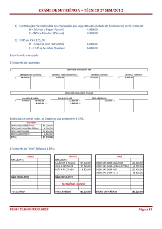 EXAME DE SUFICIÊNCIA – TÉCNICO 2º SEM/2012
PROF.ª YASMIN FERNANDES Página 13
4) Contribuição Previdenciária de Empregados (ou seja, INSS descontado do funcionário) de R$ 4.960,00:
D – Salários a Pagar (Passivo) 4.960,00
C – INSS a Recolher (Passivo) 4.960,00
5) FGTS de R$ 6.820,00:
D – Despesa com FGTS (DRE) 6.820,00
C – FGTS a Recolher (Passivo) 6.820,00
Encontrando a resposta:
1º) Através de razonetes:
Então, basta somar todas as Despesas que pertencem à DRE:
2º) Através do “mini” Balanço e DRE:
 