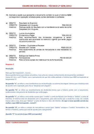 EXAME DE SUFICIÊNCIA – TÉCNICO 2º SEM/2012
PROF.ª YASMIN FERNANDES Página 14
Resposta: C
Resolução:
Mais que fácil impossível!...rsrsrsrs...
Nessa questão temos que colocar em prática, mais uma vez, nossos conhecimentos de lançamentos contábeis!
Vamos lá! Um a um!!! Porém, com o pensamento de que eles estão pedindo o histórico que NÃO corresponde ao
lançamento! 
Na questão “a”, se refere a uma transferência (ou reclassificação, ou estorno) de aluguel. Vemos que o histórico está
de acordo com a operação, pois cita as “despesas com aluguéis”.
Na questão “b”, se refere ao reconhecimento de dividendos.Vemos que o historio condiz com o lançamento,
evidenciando o lançamento de dividendos que serão pagos.
Na questão “c”, se refere a uma venda a prazo (pois “credita” a conta de Receita com Vendas e “debita” a conta de
Clientes). O histórico está em desacordo com o lançamento, pois está escrito que a venda foi à vista. Se a venda
tivesse sido à vista, teria que “debitar” a conta de Banco e não a de Clientes. Eis aqui a nossa questão correta (ou
melhor, a que NÃO corresponde...rsrsrs)!!!
Na questão “d”, se refere a compra de mercadorias à prazo (pois “debita” estoque e “credita” fornecedores. Ao
lermos o histórico, vemos que está de acordo com o lançamento!
Questão “C” é a correta (a que NÃO corresponde)!
 