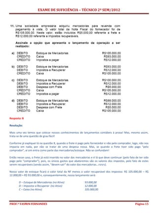 EXAME DE SUFICIÊNCIA – TÉCNICO 2º SEM/2012
PROF.ª YASMIN FERNANDES Página 15
Resposta: B
Resolução:
Mais uma vez temos que colocar nossos conhecimentos de lançamentos contábeis à prova! Mas, mesmo assim,
trata-se de uma questão de grau fácil!
Conforme já expliquei lá na questão 8, quando o frete é pago pelo fornecedor e não pelo comprador, logo, não nos
impacta em nada, por não se tratar de uma despesa nossa. Mas, se quando o frete tiver sido pago “pelo
comprador”, aí sim entra como parte das mercadorias/estoque. Não se confundam!
Então nesse caso, o frete já está inserido no valor das mercadorias e é lá que deve continuar (pelo fato de ter sido
pago pelo “comprador”), pois, os únicos gastos que abateremos são os valores dos impostos, pelo fato de estes
serem recuperáveis (sendo assim, “devem sair” do valor das mercadorias...rsrsrs).
Nosso valor de estoque ficará o valor total da NF menos o valor recuperável dos impostos: R$ 105.000,00 – R$
12.000,00 = R$ 93.000,00 e, consequentemente, nosso lançamento será:
D – Estoque de Mercadorias (no Ativo) 93.000,00
D – Impostos a Recuperar (no Ativo) 12.000,00
C – Caixa (no Ativo) 105.000,00
 
