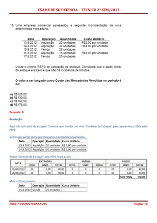 EXAME DE SUFICIÊNCIA – TÉCNICO 2º SEM/2012
PROF.ª YASMIN FERNANDES Página 18
Resposta: B
Resolução:
Aqui não tem jeito de escapar! Teremos que montar um mini “Controle de Estoque” para apurarmos o CMV pelo
PEPS!
Vamos por parte! Começaremos pelos 2 primeiros lançamentos:
Data Operação Quantidade Custo Unitário
13.8.2012 Aquisição 20 unidades R$ 2,00 por unidade
14.8.2012 Aquisição 30 unidades R$ 3,00 por unidade
Nosso “Controle de Estoque” pelo PEPS ficará assim:
Mais o 3º lançamento:
Data Operação Quantidade Custo Unitário
15.8.2012 Venda 25 unidades
 