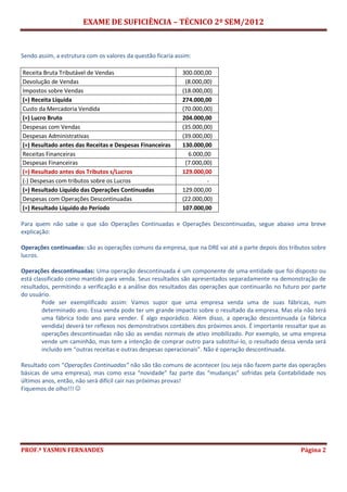 EXAME DE SUFICIÊNCIA – TÉCNICO 2º SEM/2012
PROF.ª YASMIN FERNANDES Página 2
Sendo assim, a estrutura com os valores da questão ficaria assim:
Receita Bruta Tributável de Vendas 300.000,00
Devolução de Vendas (8.000,00)
Impostos sobre Vendas (18.000,00)
(=) Receita Líquida 274.000,00
Custo da Mercadoria Vendida (70.000,00)
(=) Lucro Bruto 204.000,00
Despesas com Vendas (35.000,00)
Despesas Administrativas (39.000,00)
(=) Resultado antes das Receitas e Despesas Financeiras 130.000,00
Receitas Financeiras 6.000,00
Despesas Financeiras (7.000,00)
(=) Resultado antes dos Tributos s/Lucros 129.000,00
(-) Despesas com tributos sobre os Lucros -
(=) Resultado Líquido das Operações Continuadas 129.000,00
Despesas com Operações Descontinuadas (22.000,00)
(=) Resultado Líquido do Período 107.000,00
Para quem não sabe o que são Operações Continuadas e Operações Descontinuadas, segue abaixo uma breve
explicação:
Operações continuadas: são as operações comuns da empresa, que na DRE vai até a parte depois dos tributos sobre
lucros.
Operações descontinuadas: Uma operação descontinuada é um componente de uma entidade que foi disposto ou
está classificado como mantido para venda. Seus resultados são apresentados separadamente na demonstração de
resultados, permitindo a verificação e a análise dos resultados das operações que continuarão no futuro por parte
do usuário.
Pode ser exemplificado assim: Vamos supor que uma empresa venda uma de suas fábricas, num
determinado ano. Essa venda pode ter um grande impacto sobre o resultado da empresa. Mas ela não terá
uma fábrica todo ano para vender. É algo esporádico. Além disso, a operação descontinuada (a fábrica
vendida) deverá ter reflexos nos demonstrativos contábeis dos próximos anos. É importante ressaltar que as
operações descontinuadas não são as vendas normais de ativo imobilizado. Por exemplo, se uma empresa
vende um caminhão, mas tem a intenção de comprar outro para substituí-lo, o resultado dessa venda será
incluído em “outras receitas e outras despesas operacionais”. Não é operação descontinuada.
Resultado com “Operações Continuadas” não são tão comuns de acontecer (ou seja não fazem parte das operações
básicas de uma empresa), mas como essa “novidade” faz parte das “mudanças” sofridas pela Contabilidade nos
últimos anos, então, não será difícil cair nas próximas provas!
Fiquemos de olho!!! 
 