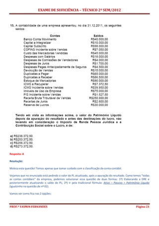 EXAME DE SUFICIÊNCIA – TÉCNICO 2º SEM/2012
PROF.ª YASMIN FERNANDES Página 21
Resposta: A
Resolução:
Moleza esta questão! Temos apenas que tomar cuidado com a classificação da conta contábil.
Vejamos que no enunciado está pedindo o valor do PL atualizado, após a apuração do resultado. Como temos “todas
as contas contábeis” da empresa, podemos solucionar essa questão de duas formas: 1º) Elaborando a DRE e
posteriormente atualizando o saldo do PL; 2º) Ir pela tradicional fórmula: Ativo – Passivo = Patrimônio Líquido
(igualzinho na questão de nº 02).
Vamos ver como fica nas 2 opções:
 