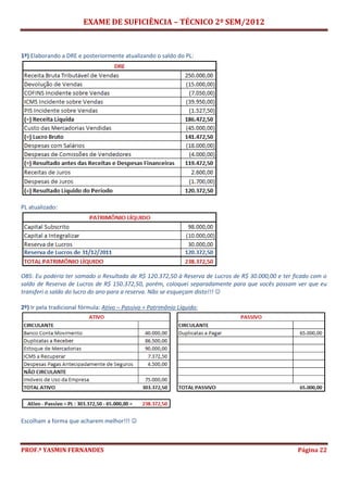 EXAME DE SUFICIÊNCIA – TÉCNICO 2º SEM/2012
PROF.ª YASMIN FERNANDES Página 22
1º) Elaborando a DRE e posteriormente atualizando o saldo do PL:
PL atualizado:
OBS: Eu poderia ter somado o Resultado de R$ 120.372,50 à Reserva de Lucros de R$ 30.000,00 e ter ficado com o
saldo de Reserva de Lucros de R$ 150.372,50, porém, coloquei separadamente para que vocês possam ver que eu
transferi o saldo do lucro do ano para a reserva. Não se esqueçam disto!!! 
2º) Ir pela tradicional fórmula: Ativo – Passivo = Patrimônio Líquido:
Escolham a forma que acharem melhor!!! 
 